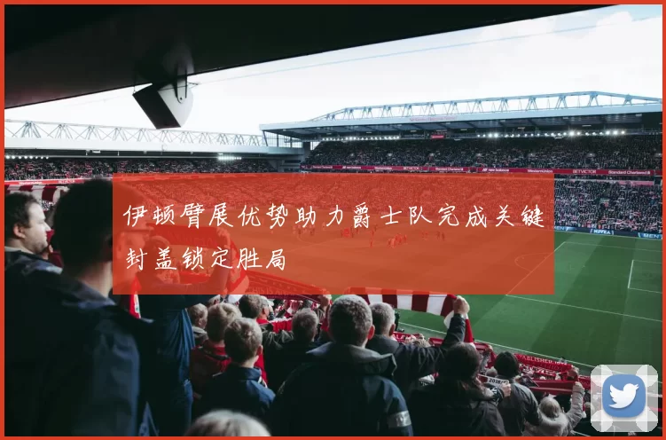 伊顿臂展优势助力爵士队完成关键封盖锁定胜局