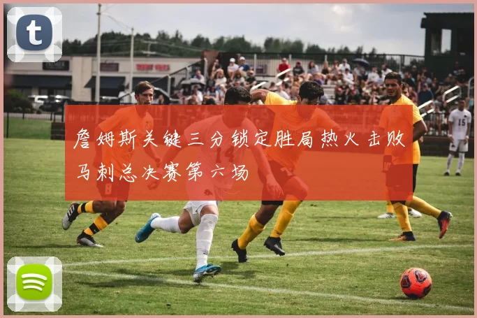詹姆斯关键三分锁定胜局热火击败马刺总决赛第六场