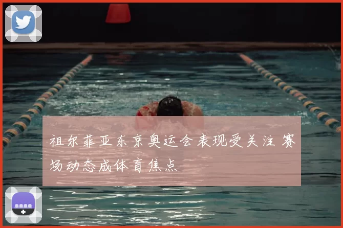 祖尔菲亚东京奥运会表现受关注 赛场动态成体育焦点
