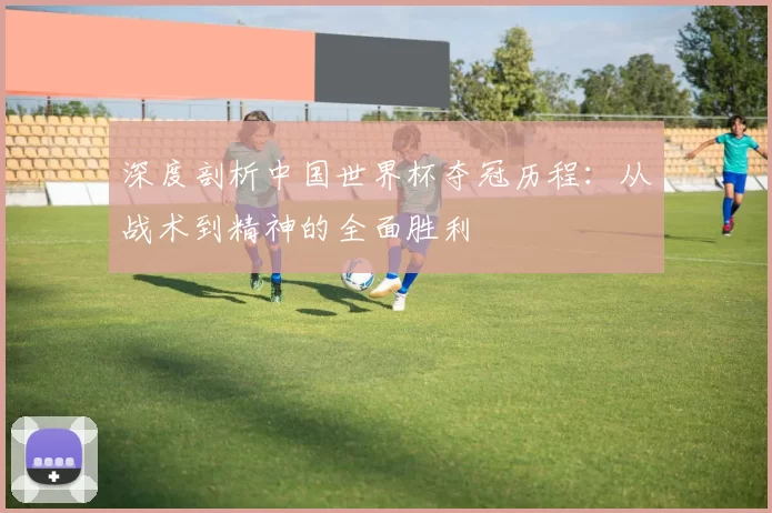 深度剖析中国世界杯夺冠历程:从战术到精神的全面胜利