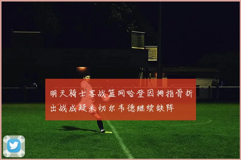 明天骑士客战篮网哈登因拇指骨折出战成疑米切尔韦德继续缺阵