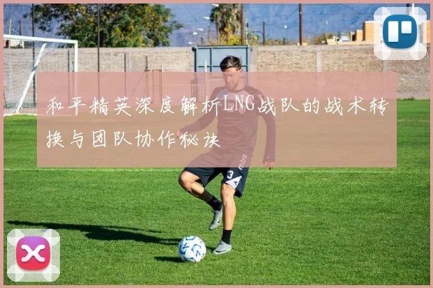 和平精英深度解析LNG战队的战术转换与团队协作秘诀