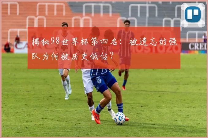 揭秘98世界杯第四名：被遗忘的强队为何被历史低估？