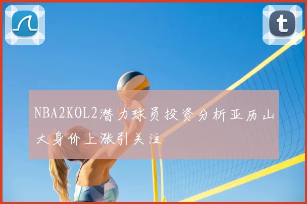 NBA2KOL2潜力球员投资分析亚历山大身价上涨引关注