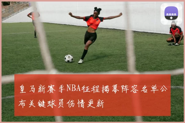 皇马新赛季NBA征程揭幕阵容名单公布关键球员伤情更新