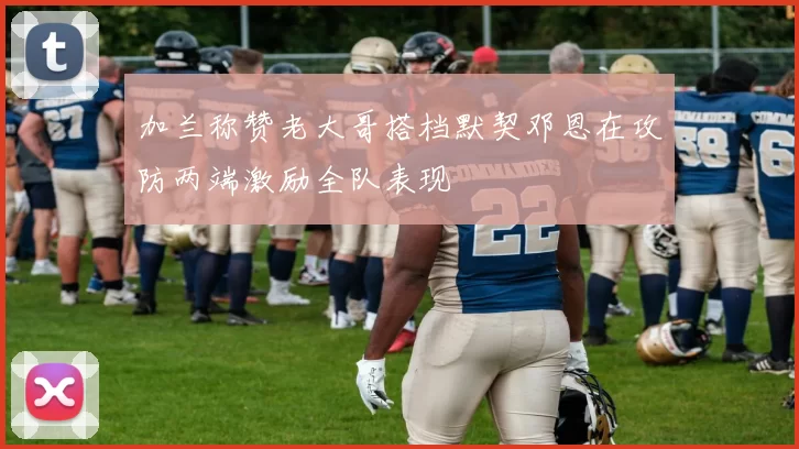 加兰称赞老大哥搭档默契邓恩在攻防两端激励全队表现