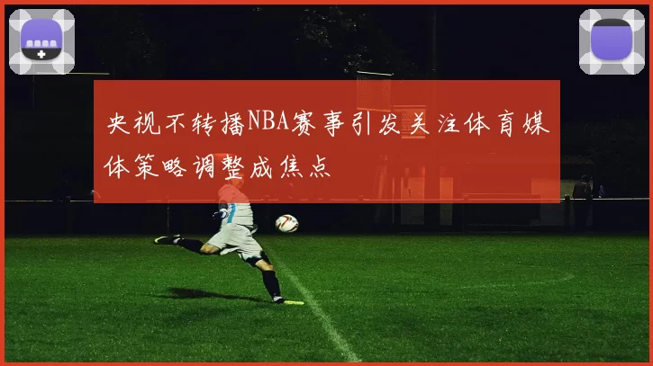央视不转播NBA赛事引发关注体育媒体策略调整成焦点