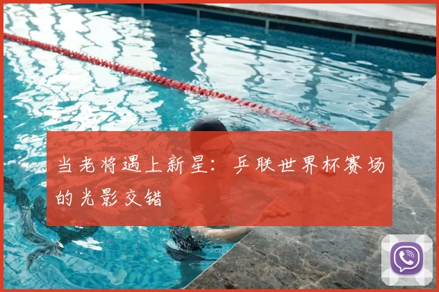 当老将遇上新星:乒联世界杯赛场的光影交错