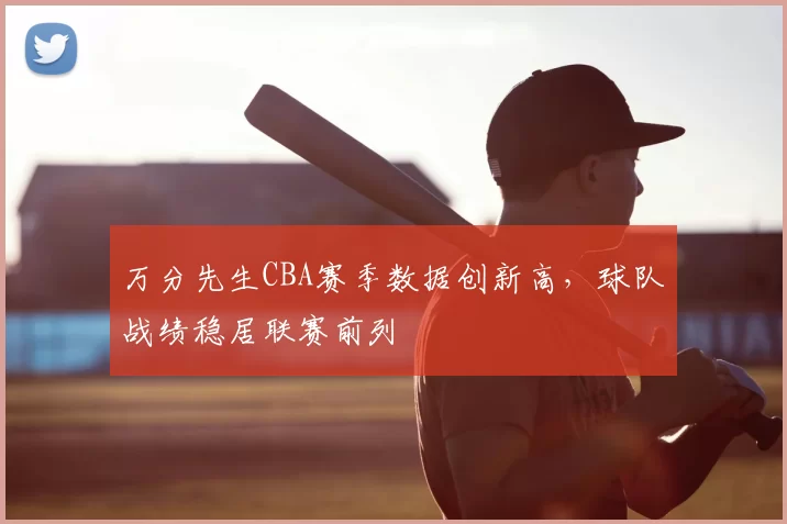万分先生CBA赛季数据创新高,球队战绩稳居联赛前列
