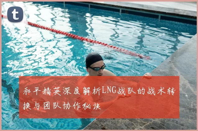 和平精英深度解析LNG战队的战术转换与团队协作秘诀