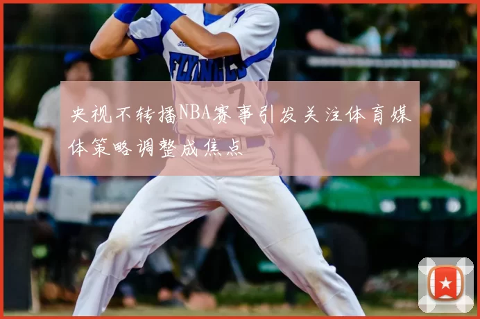 央视不转播NBA赛事引发关注体育媒体策略调整成焦点