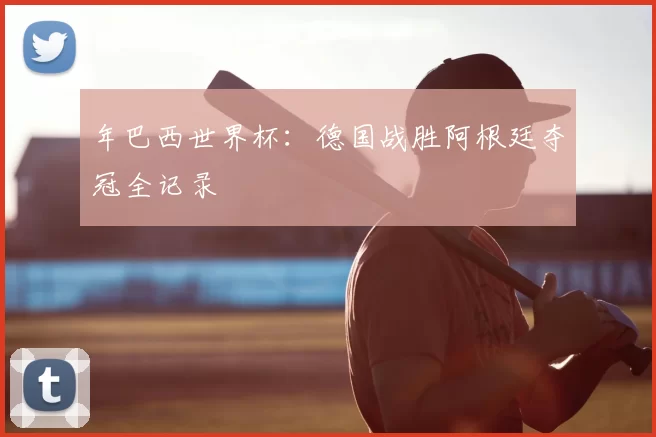 年巴西世界杯:德国战胜阿根廷夺冠全记录