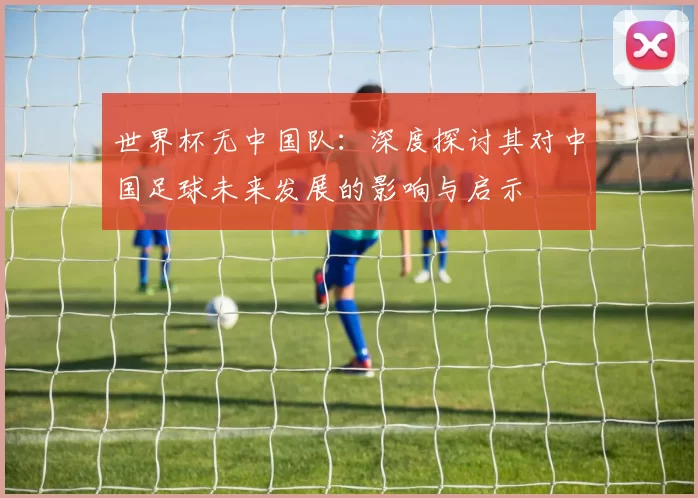 世界杯无中国队:深度探讨其对中国足球未来发展的影响与启示