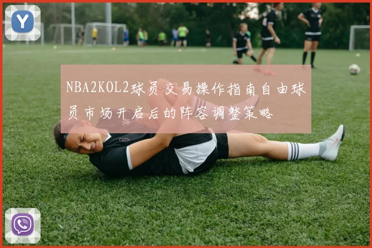 NBA2KOL2球员交易操作指南自由球员市场开启后的阵容调整策略