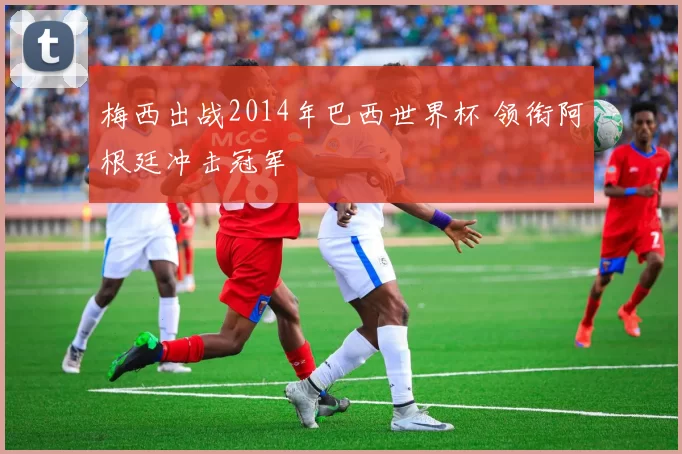 梅西出战2014年巴西世界杯 领衔阿根廷冲击冠军