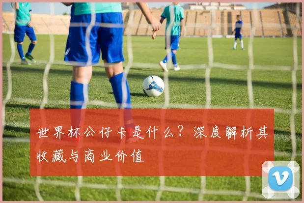 世界杯公仔卡是什么?深度解析其收藏与商业价值