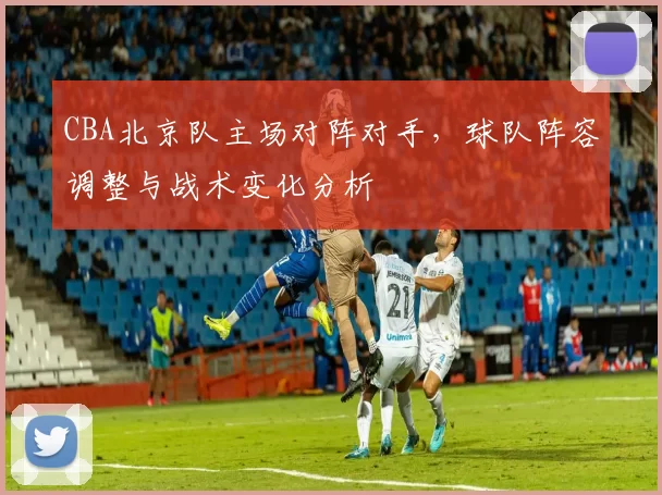 CBA北京队主场对阵对手，球队阵容调整与战术变化分析
