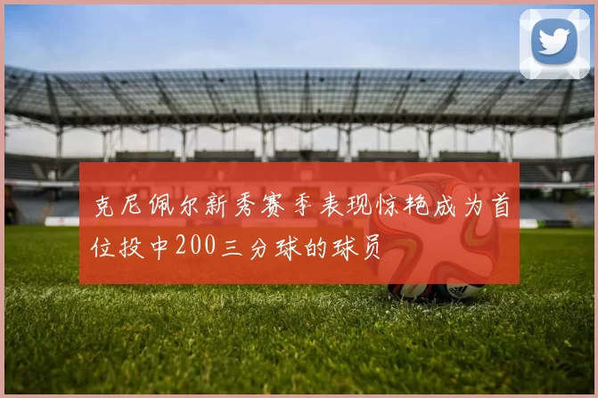克尼佩尔新秀赛季表现惊艳成为首位投中200三分球的球员