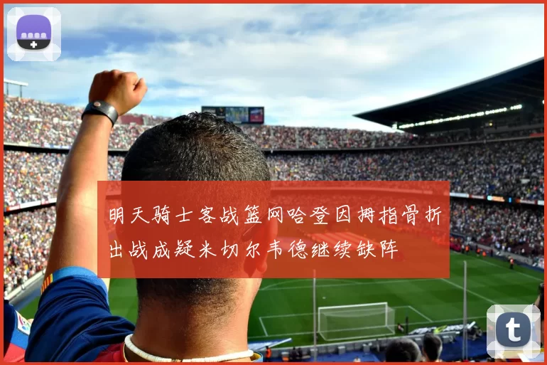 明天骑士客战篮网哈登因拇指骨折出战成疑米切尔韦德继续缺阵