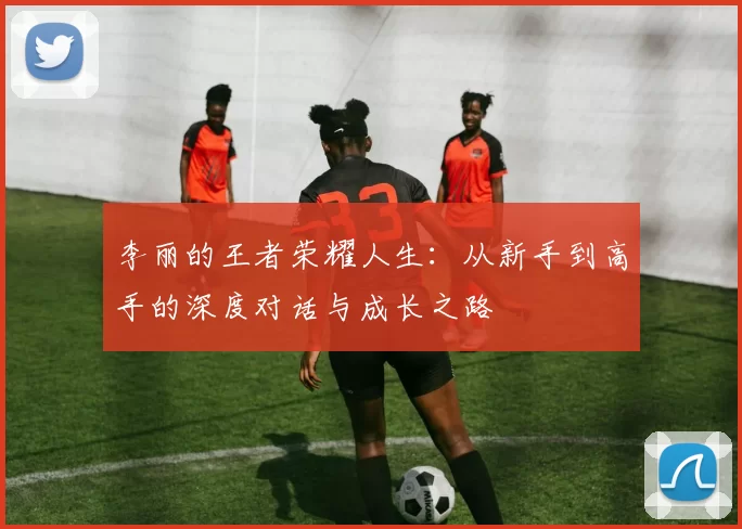 李丽的王者荣耀人生：从新手到高手的深度对话与成长之路