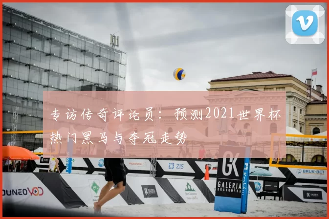 专访传奇评论员:预测2021世界杯热门黑马与夺冠走势