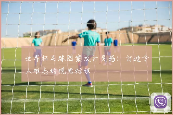 世界杯足球图案设计灵感：打造令人难忘的视觉标识