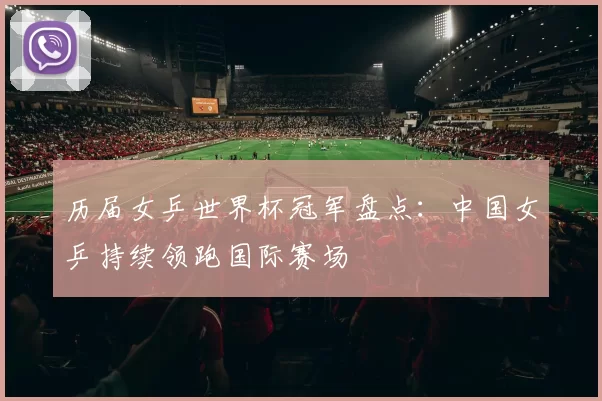 历届女乒世界杯冠军盘点：中国女乒持续领跑国际赛场