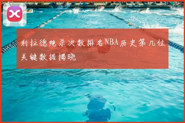 利拉德绝杀次数排名NBA历史第几位关键数据揭晓