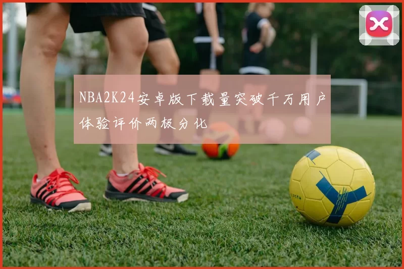 NBA2K24安卓版下载量突破千万用户体验评价两极分化