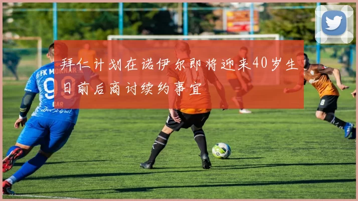 拜仁计划在诺伊尔即将迎来40岁生日前后商讨续约事宜