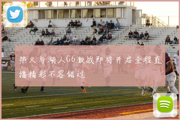 热火与湖人G6激战即将开启全程直播精彩不容错过