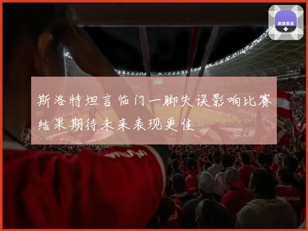 斯洛特坦言临门一脚失误影响比赛结果期待未来表现更佳