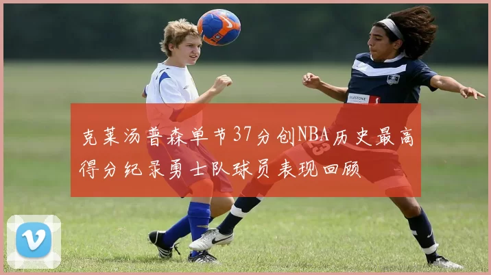 克莱汤普森单节37分创NBA历史最高得分纪录勇士队球员表现回顾