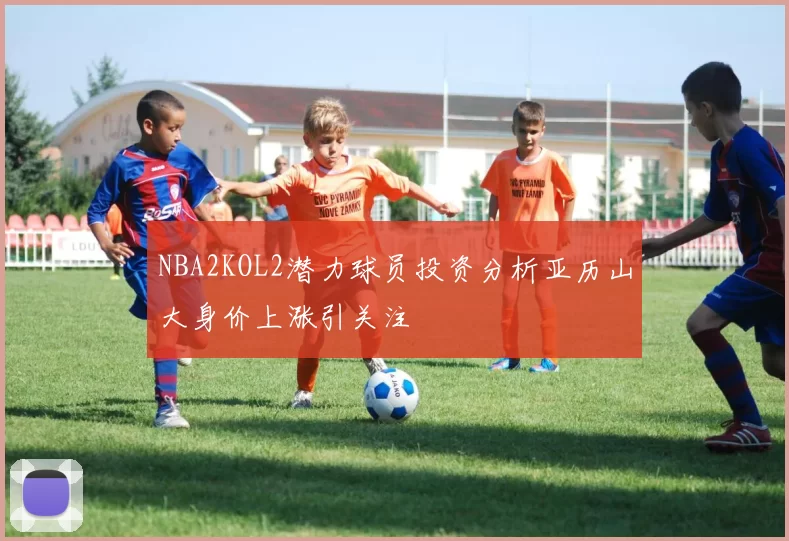 NBA2KOL2潜力球员投资分析亚历山大身价上涨引关注