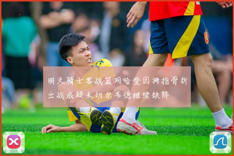 明天骑士客战篮网哈登因拇指骨折出战成疑米切尔韦德继续缺阵