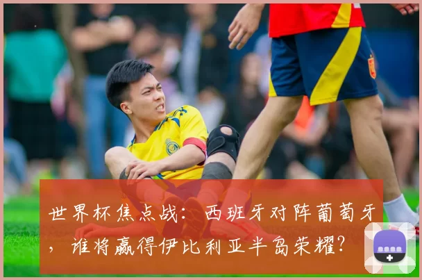 世界杯焦点战：西班牙对阵葡萄牙，谁将赢得伊比利亚半岛荣耀？