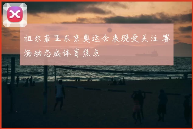 祖尔菲亚东京奥运会表现受关注 赛场动态成体育焦点