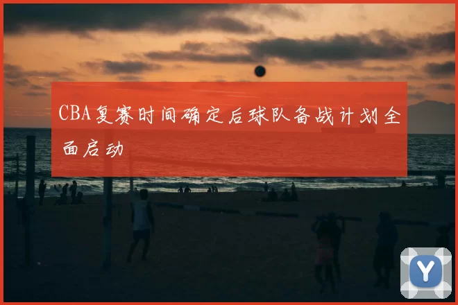 CBA复赛时间确定后球队备战计划全面启动