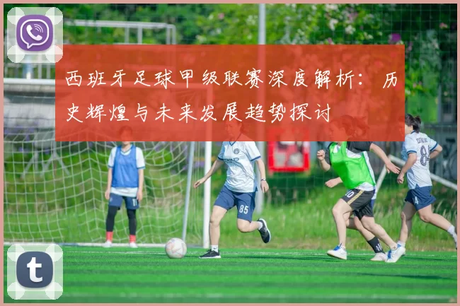 西班牙足球甲级联赛深度解析：历史辉煌与未来发展趋势探讨