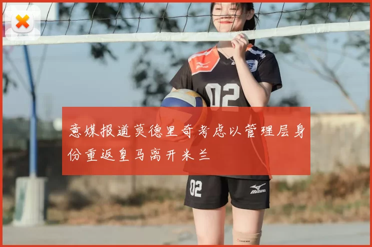 意媒报道莫德里奇考虑以管理层身份重返皇马离开米兰