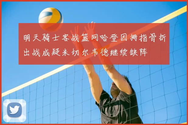 明天骑士客战篮网哈登因拇指骨折出战成疑米切尔韦德继续缺阵