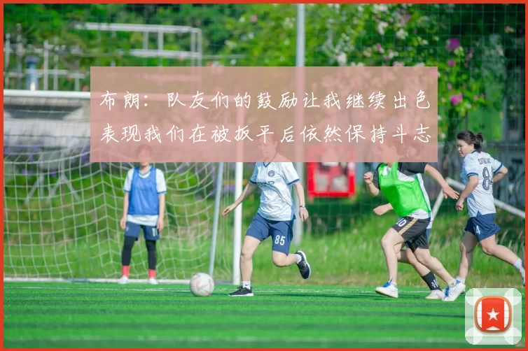 布朗：队友们的鼓励让我继续出色表现我们在被扳平后依然保持斗志
