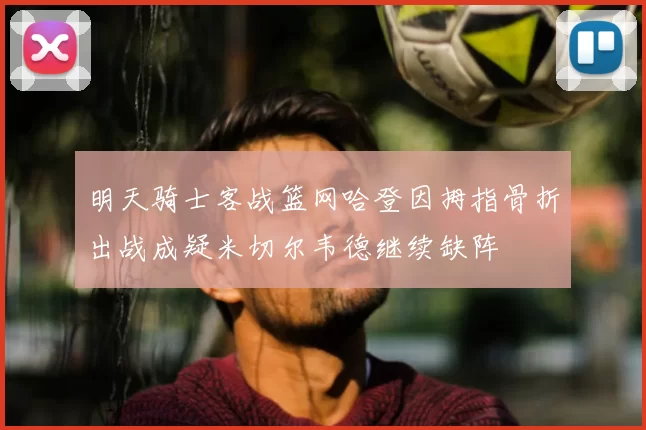 明天骑士客战篮网哈登因拇指骨折出战成疑米切尔韦德继续缺阵