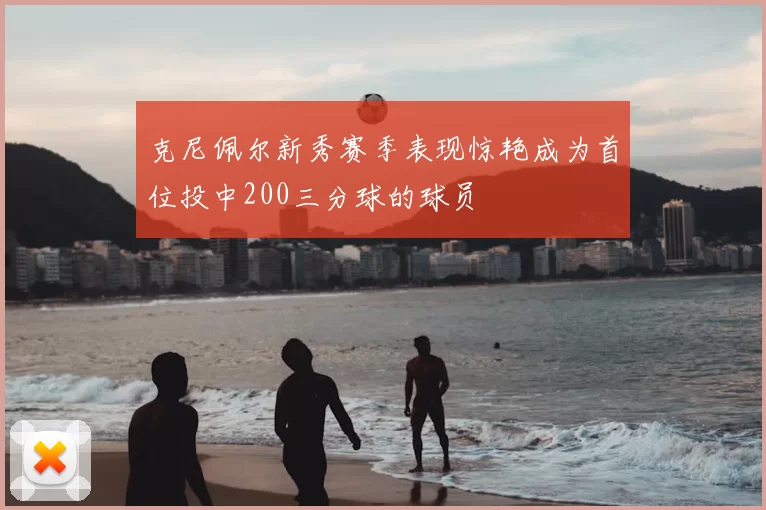 克尼佩尔新秀赛季表现惊艳成为首位投中200三分球的球员
