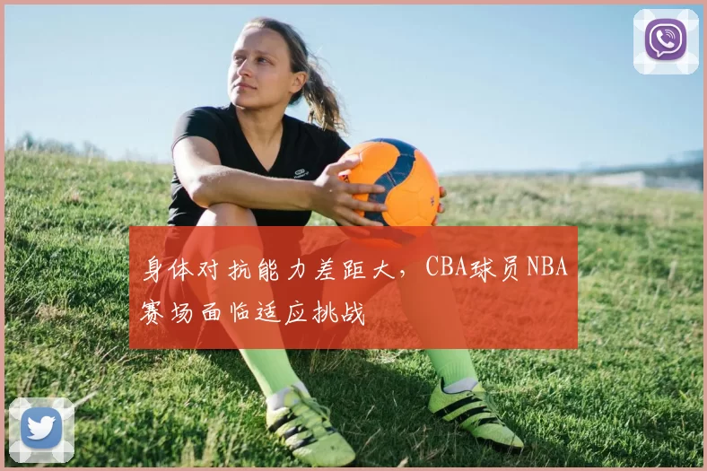 身体对抗能力差距大,CBA球员NBA赛场面临适应挑战
