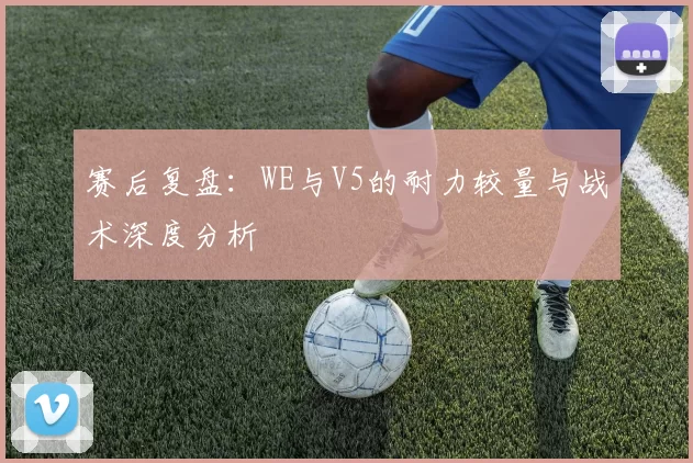 赛后复盘：WE与V5的耐力较量与战术深度分析