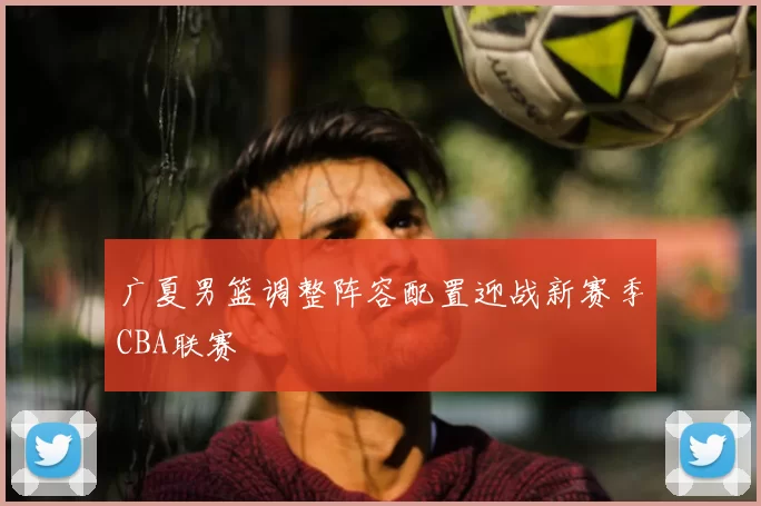 广夏男篮调整阵容配置迎战新赛季CBA联赛