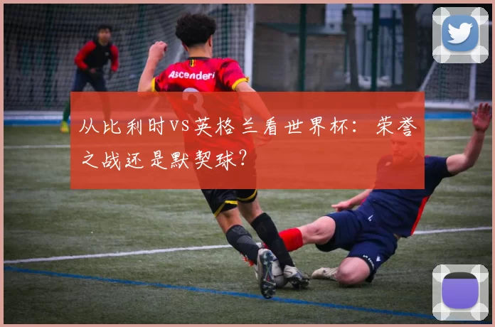 从比利时vs英格兰看世界杯:荣誉之战还是默契球?