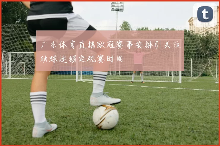 广东体育直播欧冠赛事安排引关注助球迷锁定观赛时间