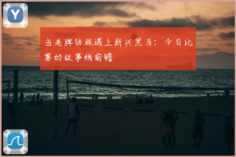 当老牌劲旅遇上新兴黑马:今日比赛的故事线前瞻